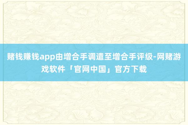 赌钱赚钱app由增合手调遣至增合手评级-网赌游戏软件「官网中国」官方下载