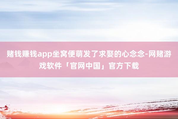 赌钱赚钱app坐窝便萌发了求娶的心念念-网赌游戏软件「官网中国」官方下载