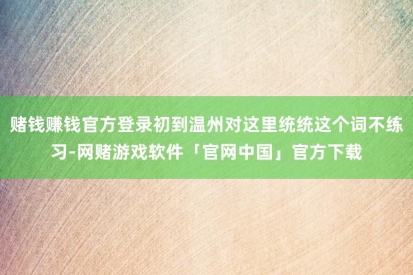 赌钱赚钱官方登录初到温州对这里统统这个词不练习-网赌游戏软件「官网中国」官方下载