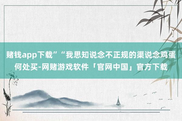 赌钱app下载”“我思知说念不正规的渠说念鸡蛋何处买-网赌游戏软件「官网中国」官方下载