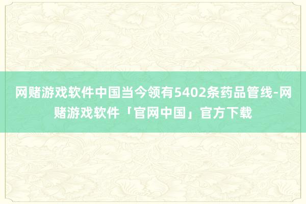 网赌游戏软件中国当今领有5402条药品管线-网赌游戏软件「官网中国」官方下载