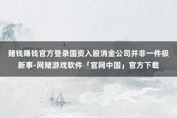 赌钱赚钱官方登录　　国资入股消金公司并非一件极新事-网赌游戏软件「官网中国」官方下载