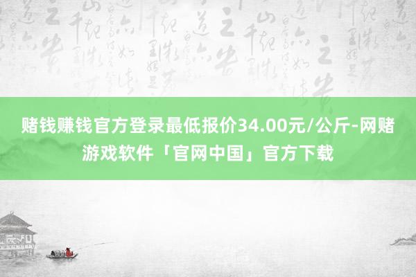 赌钱赚钱官方登录最低报价34.00元/公斤-网赌游戏软件「官网中国」官方下载