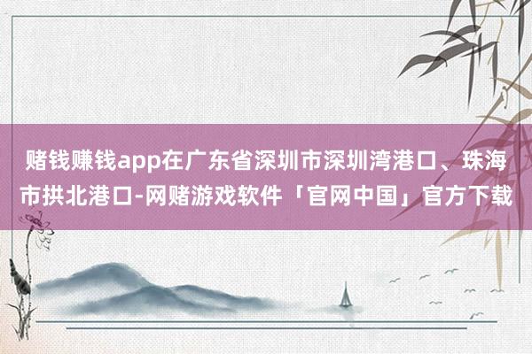 赌钱赚钱app在广东省深圳市深圳湾港口、珠海市拱北港口-网赌游戏软件「官网中国」官方下载