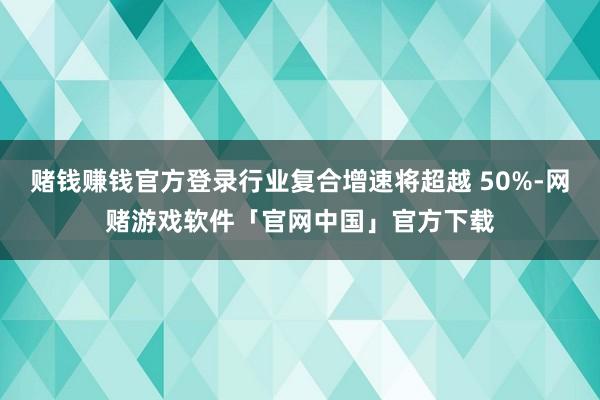 赌钱赚钱官方登录行业复合增速将超越 50%-网赌游戏软件「官网中国」官方下载