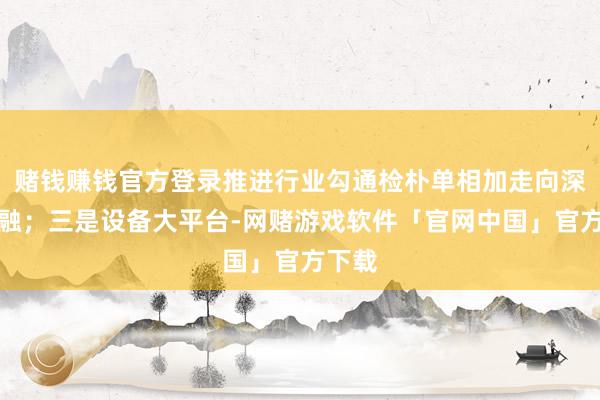 赌钱赚钱官方登录推进行业勾通检朴单相加走向深度相融；三是设备大平台-网赌游戏软件「官网中国」官方下载