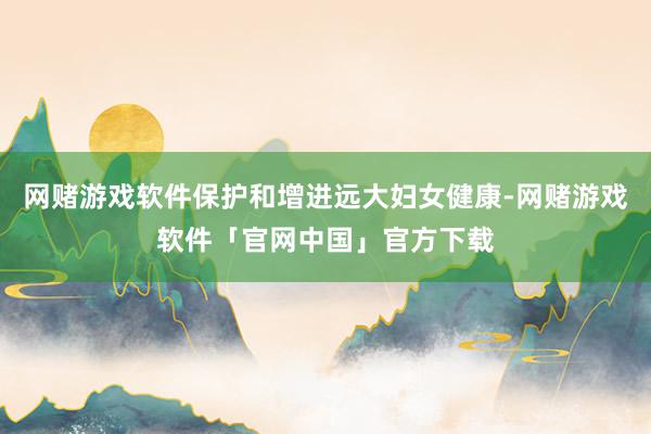 网赌游戏软件保护和增进远大妇女健康-网赌游戏软件「官网中国」官方下载
