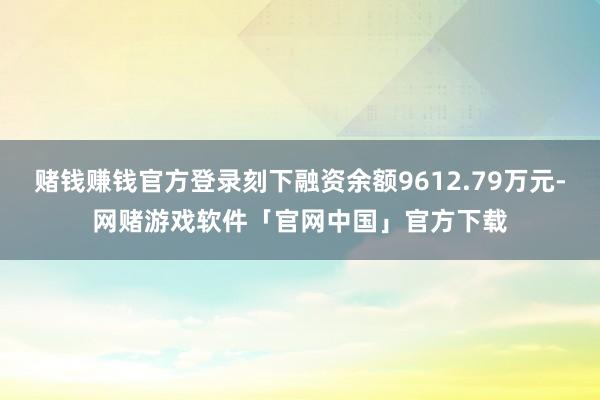 赌钱赚钱官方登录刻下融资余额9612.79万元-网赌游戏软件「官网中国」官方下载