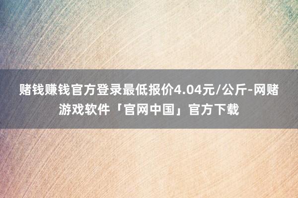 赌钱赚钱官方登录最低报价4.04元/公斤-网赌游戏软件「官网中国」官方下载