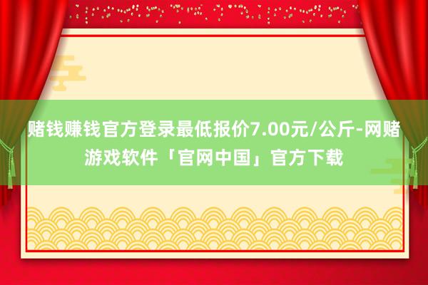 赌钱赚钱官方登录最低报价7.00元/公斤-网赌游戏软件「官网中国」官方下载