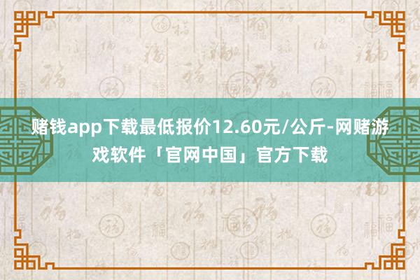 赌钱app下载最低报价12.60元/公斤-网赌游戏软件「官网中国」官方下载