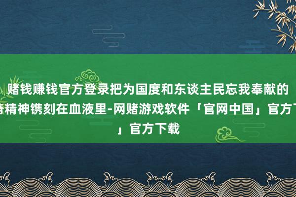赌钱赚钱官方登录把为国度和东谈主民忘我奉献的振奋精神镌刻在血液里-网赌游戏软件「官网中国」官方下载