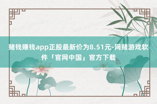 赌钱赚钱app正股最新价为8.51元-网赌游戏软件「官网中国」官方下载
