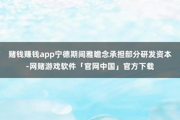 赌钱赚钱app宁德期间雅瞻念承担部分研发资本-网赌游戏软件「官网中国」官方下载