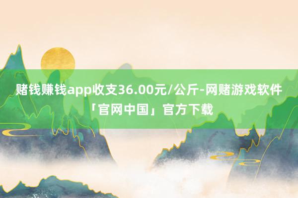 赌钱赚钱app收支36.00元/公斤-网赌游戏软件「官网中国」官方下载