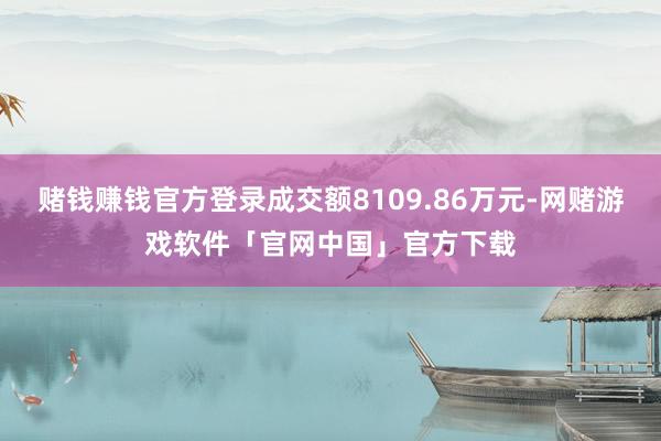赌钱赚钱官方登录成交额8109.86万元-网赌游戏软件「官网中国」官方下载