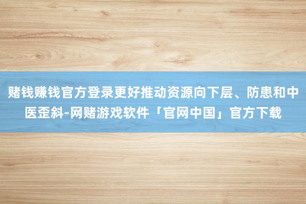 赌钱赚钱官方登录更好推动资源向下层、防患和中医歪斜-网赌游戏软件「官网中国」官方下载