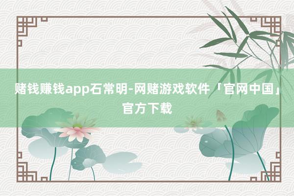 赌钱赚钱app石常明-网赌游戏软件「官网中国」官方下载