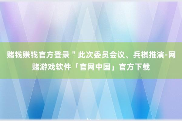 赌钱赚钱官方登录＂此次委员会议、兵棋推演-网赌游戏软件「官网中国」官方下载