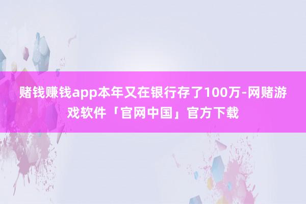 赌钱赚钱app本年又在银行存了100万-网赌游戏软件「官网中国」官方下载