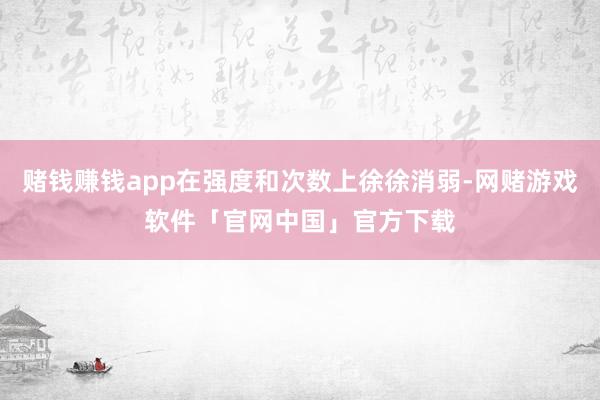 赌钱赚钱app在强度和次数上徐徐消弱-网赌游戏软件「官网中国」官方下载