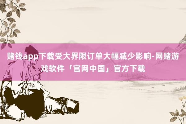 赌钱app下载受大界限订单大幅减少影响-网赌游戏软件「官网中国」官方下载