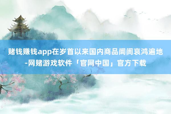 赌钱赚钱app在岁首以来国内商品阛阓哀鸿遍地-网赌游戏软件「官网中国」官方下载