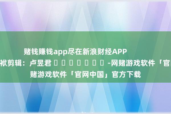 赌钱赚钱app尽在新浪财经APP            						包袱剪辑：卢昱君 							-网赌游戏软件「官网中国」官方下载
