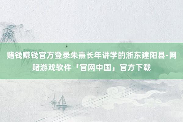 赌钱赚钱官方登录朱熹长年讲学的浙东建阳县-网赌游戏软件「官网中国」官方下载