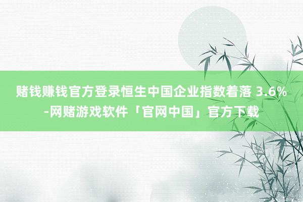 赌钱赚钱官方登录恒生中国企业指数着落 3.6%-网赌游戏软件「官网中国」官方下载