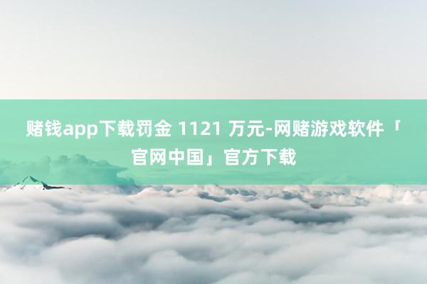 赌钱app下载罚金 1121 万元-网赌游戏软件「官网中国」官方下载