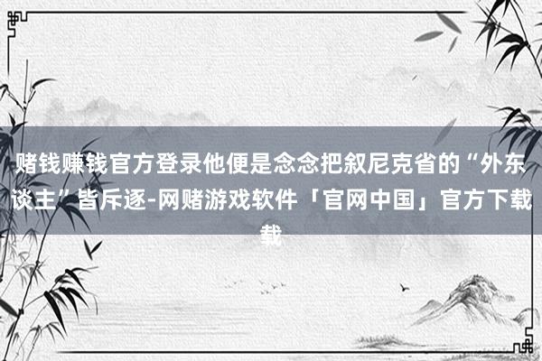 赌钱赚钱官方登录他便是念念把叙尼克省的“外东谈主”皆斥逐-网赌游戏软件「官网中国」官方下载