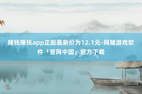赌钱赚钱app正股最新价为12.1元-网赌游戏软件「官网中国」官方下载