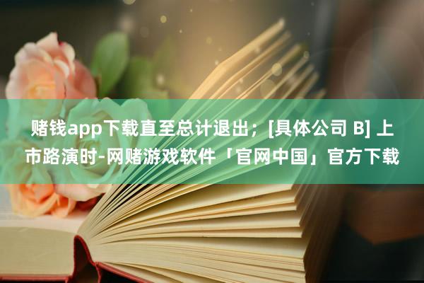 赌钱app下载直至总计退出；[具体公司 B] 上市路演时-网赌游戏软件「官网中国」官方下载