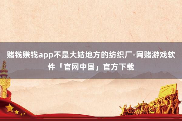 赌钱赚钱app不是大姑地方的纺织厂-网赌游戏软件「官网中国」官方下载