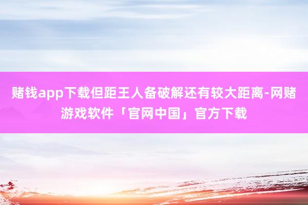 赌钱app下载但距王人备破解还有较大距离-网赌游戏软件「官网中国」官方下载