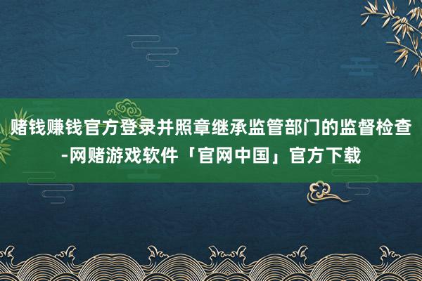 赌钱赚钱官方登录并照章继承监管部门的监督检查-网赌游戏软件「官网中国」官方下载