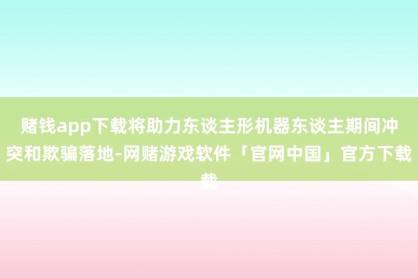 赌钱app下载将助力东谈主形机器东谈主期间冲突和欺骗落地-网赌游戏软件「官网中国」官方下载