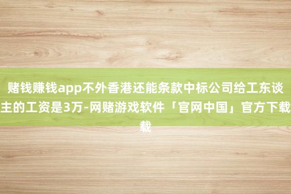 赌钱赚钱app不外香港还能条款中标公司给工东谈主的工资是3万-网赌游戏软件「官网中国」官方下载