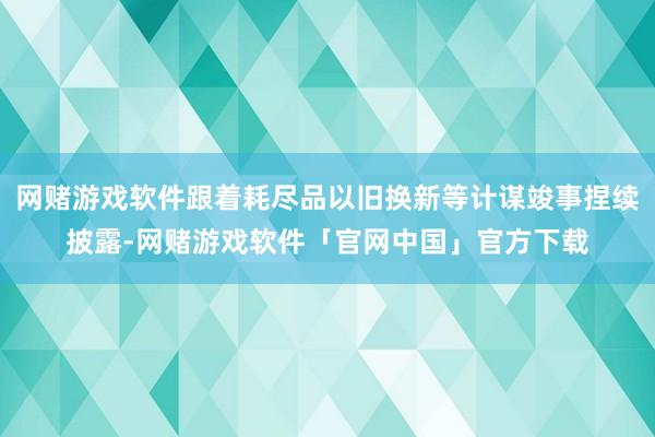 网赌游戏软件跟着耗尽品以旧换新等计谋竣事捏续披露-网赌游戏软件「官网中国」官方下载