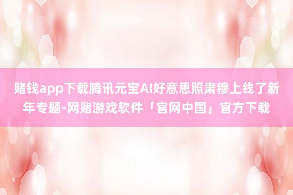 赌钱app下载腾讯元宝AI好意思照肃穆上线了新年专题-网赌游戏软件「官网中国」官方下载