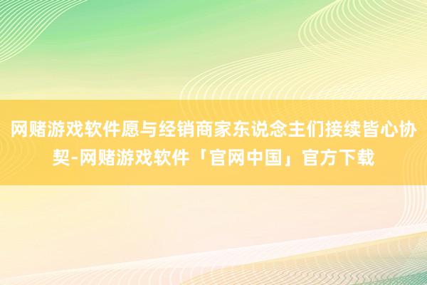 网赌游戏软件愿与经销商家东说念主们接续皆心协契-网赌游戏软件「官网中国」官方下载