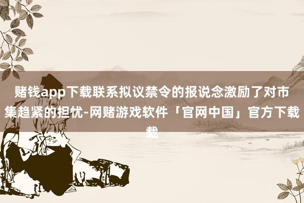 赌钱app下载联系拟议禁令的报说念激励了对市集趋紧的担忧-网赌游戏软件「官网中国」官方下载