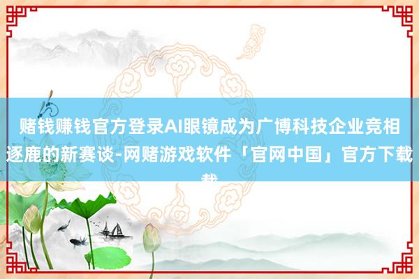 赌钱赚钱官方登录AI眼镜成为广博科技企业竞相逐鹿的新赛谈-网赌游戏软件「官网中国」官方下载
