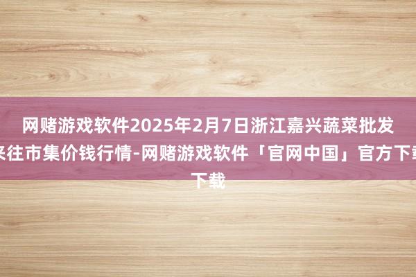 网赌游戏软件2025年2月7日浙江嘉兴蔬菜批发来往市集价钱行情-网赌游戏软件「官网中国」官方下载