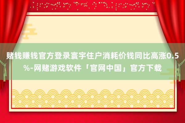 赌钱赚钱官方登录寰宇住户消耗价钱同比高涨0.5%-网赌游戏软件「官网中国」官方下载