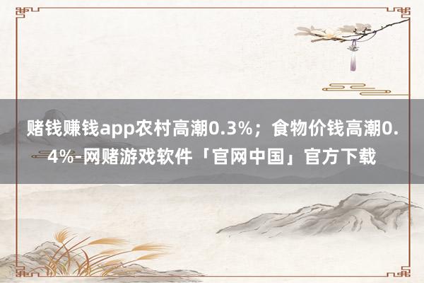 赌钱赚钱app农村高潮0.3%；食物价钱高潮0.4%-网赌游戏软件「官网中国」官方下载