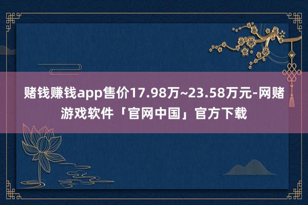 赌钱赚钱app售价17.98万~23.58万元-网赌游戏软件「官网中国」官方下载