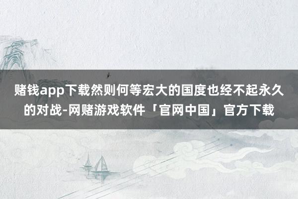 赌钱app下载然则何等宏大的国度也经不起永久的对战-网赌游戏软件「官网中国」官方下载