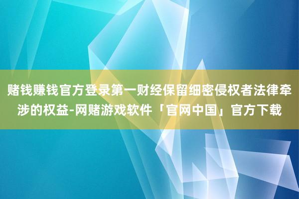 赌钱赚钱官方登录第一财经保留细密侵权者法律牵涉的权益-网赌游戏软件「官网中国」官方下载
